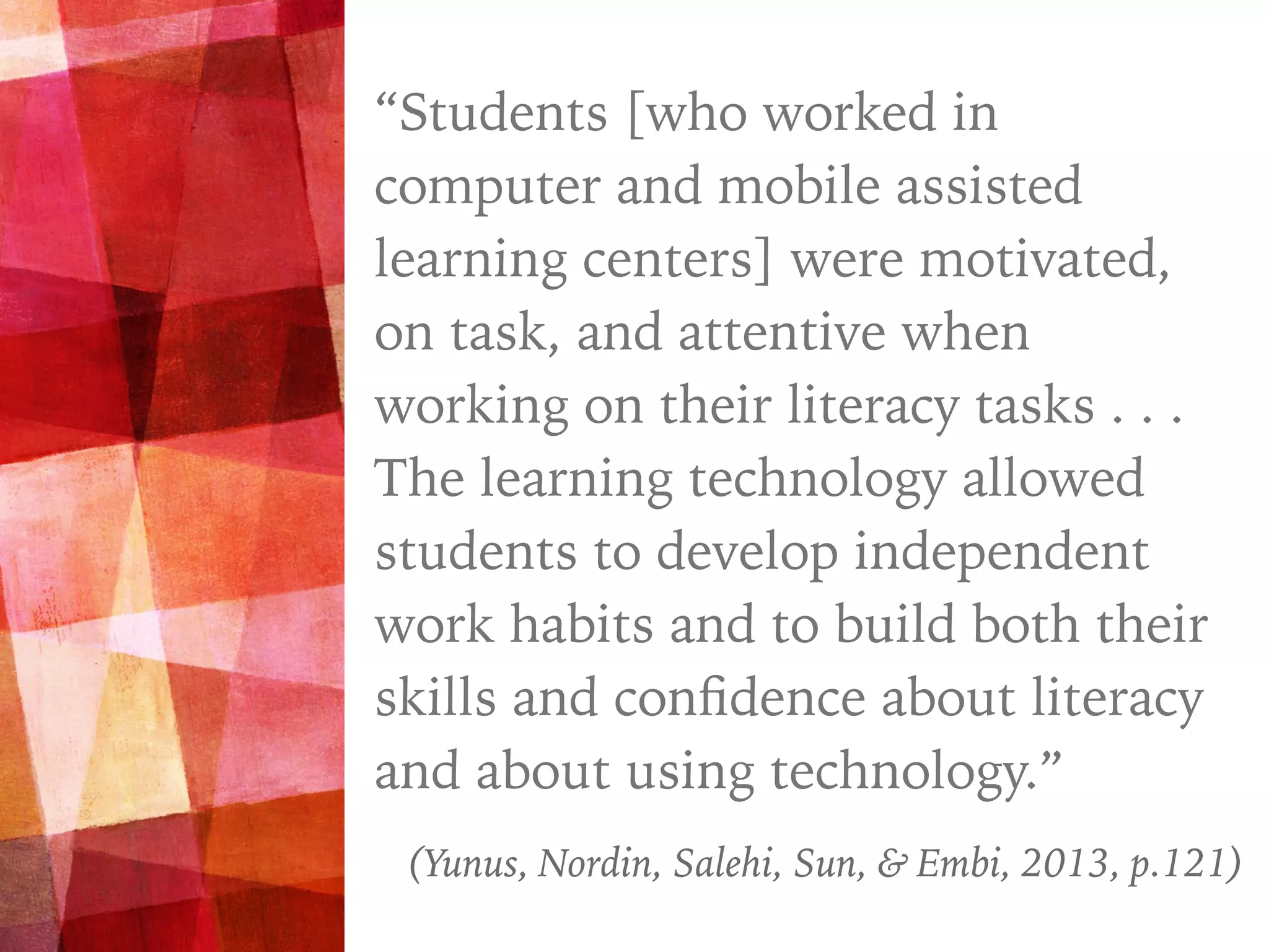“
“Students [who worked in
computer and mobile assisted
learning centers] were motivated,
on task, and attentive when
working on their literacy tasks . . .
The learning technology allowed
students to develop independent
work habits and to build both their
skills and conﬁdence about literacy
and about using technology.”
(Yunus, Nordin, Salehi, Sun, & Embi, 2013, p.121)
 