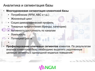 Аналитика и сегментация базы
• Многоуровневая сегментация клиентской базы
• Потребление (RFM, ABC и т.д.)
• Жизненный цикл
• Социо-демографический профиль
• Товарные предпочтения (бренды, категории)
• Активностьдоступность по каналам
• Лояльность
• Потенциал роста
• …
• Профилирование ключевых сегментов клиентов. По результатам
анализа клиентской базы необходимо выделить укрупненные
целевые сегменты с однородной моделью поведения.
 