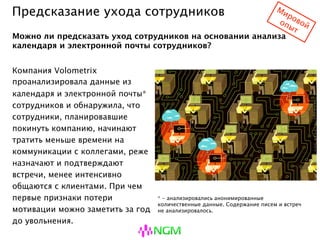 Предсказание ухода сотрудников
Компания Volometrix
проанализировала данные из
календаря и электронной почты*
сотрудников и обнаружила, что
сотрудники, планировавшие
покинуть компанию, начинают
тратить меньше времени на
коммуникации с коллегами, реже
назначают и подтверждают встречи,
менее интенсивно общаются с
клиентами. При чем первые
признаки потери мотивации можно
заметить за год до увольнения.
Можно ли предсказать уход сотрудников на основании анализа
календаря и электронной почты сотрудников?
* - анализировались анонимированные
количественные данные. Содержание писем и встреч не
анализировалось.
 