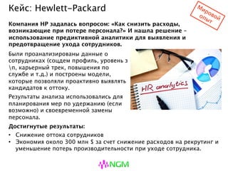 Кейс: Hewlett-Packard
Были проанализированы данные о
сотрудниках (соцдем профиль, уровень зп,
карьерный трек, повышения по службе и
т.д.) и построены модели, которые
позволяли проактивно выявлять кандидатов
к оттоку.
Результаты анализа использовались для
планирования мер по удержанию (если
возможно) и своевременной замены
персонала.
Компания HP задалась вопросом: «Как снизить расходы, возникающие
при потере персонала?» И нашла решение – использование
предиктивной аналитики для выявления и предотвращение ухода
сотрудников.
Достигнутые результаты:
• Снижение оттока сотрудников
• Экономия около 300 млн $ за счет снижение расходов на рекрутинг и
уменьшение потерь производительности при уходе сотрудника.
 
