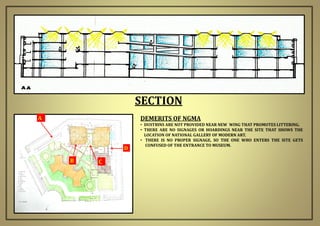SECTION
A
B C
D
DEMERITS OF NGMA
• DUSTBINS ARE NOT PROVIDED NEAR NEW WING THAT PROMOTES LITTERING.
• THERE ARE NO SIGNAGES OR HOARDINGS NEAR THE SITE THAT SHOWS THE
LOCATION OF NATIONAL GALLERY OF MODERN ART.
• THERE IS NO PROPER SIGNAGE, SO THE ONE WHO ENTERS THE SITE GETS
CONFUSED OF THE ENTRANCE TO MUSEUM.
 
