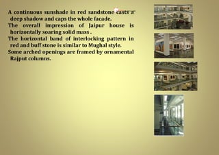 7.68M X 7.68M
A continuous sunshade in red sandstone casts a
deep shadow and caps the whole facade.
The overall impression of Jaipur house is
horizontally soaring solid mass .
The horizontal band of interlocking pattern in
red and buff stone is similar to Mughal style.
Some arched openings are framed by ornamental
Rajput columns.
 