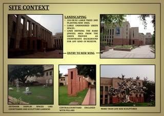 LANDSCAPING
• 104 OR SO LARGE TREES AND
PLANTING NEW ONES.
• LARGE UNHINDERED GREEN
SPACES .
• LINES DEFINING THE HARD
(PAVED) AREA FROM THE
GREEN PROVIDE AN
UNOBTRUSIVE BACKGROUND
FOR ANY KIND OF MUSEUM.
SITE CONTEXT
OUTDOOR DISPLAY SPACES LIKE
COURTYARDS AND SCULPTURE GARDENS MORE THAN LIFE SIZE SCULPTURES
CENTRALCOURTYARD ENCLOSED
WITH PILLARS
ENTRY TO NEW WING
 