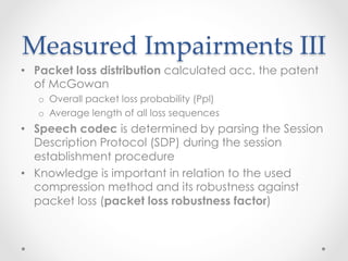 Measured  Impairments  III	
•  Packet loss distribution calculated acc. the patent
of McGowan
o  Overall packet loss probability (Ppl)
o  Average length of all loss sequences
•  Speech codec is determined by parsing the Session
Description Protocol (SDP) during the session
establishment procedure
•  Knowledge is important in relation to the used
compression method and its robustness against
packet loss (packet loss robustness factor)
 