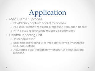 Application	
•  Measurement probes
o  PCAP library captures packet for analysis
o  Perl script extracts required information from each packet
o  HTTP is used to exchange measured parameters
•  Central reporting unit
o  Java application
o  Real-time monitoring with three detail levels (monitoring
unit, call, details)
o  Adjustable color indication when pre-set thresholds are
reached
 