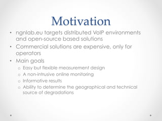 Motivation	
•  ngnlab.eu targets distributed VoIP environments
and open-source based solutions
•  Commercial solutions are expensive, only for
operators
•  Main goals
o  Easy but flexible measurement design
o  A non-intrusive online monitoring
o  Informative results
o  Ability to determine the geographical and technical
source of degradations
 