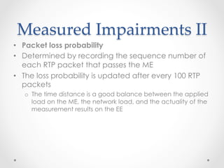 Measured  Impairments  II	
•  Packet loss probability
•  Determined by recording the sequence number of
each RTP packet that passes the ME
•  The loss probability is updated after every 100 RTP
packets
o  The time distance is a good balance between the applied
load on the ME, the network load, and the actuality of the
measurement results on the EE
 
