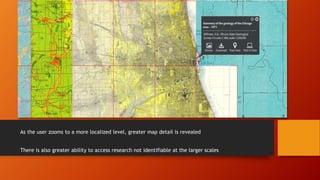 As the user zooms to a more localized level, greater map detail is revealed
There is also greater ability to access research not identifiable at the larger scales
 