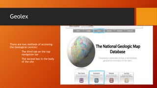 Geolex
There are two methods of accessing
the Geological Lexicon:
The third tab on the top
navigation bar
The second box in the body
of the site
 
