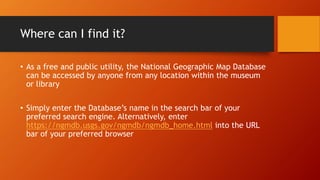 Where can I find it?
• As a free and public utility, the National Geographic Map Database
can be accessed by anyone from any location within the museum
or library
• Simply enter the Database’s name in the search bar of your
preferred search engine. Alternatively, enter
https://ngmdb.usgs.gov/ngmdb/ngmdb_home.html into the URL
bar of your preferred browser
 