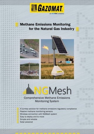Comprehensive Methane Emissions
Monitoring System
A turnkey solution for methane emissions regulatory compliance
Passive methane monitoring sensors
Wireless connection with NGMesh system
Easy to deploy and to move
Simple and reliable
Solar powered
Methane Emissions Monitoring
for the Natural Gas Industry
 