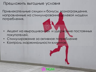 Предложить выгодные условия
Привлекательные скидки и бонусы, вознаграждения,
направленные на стимулирование целевой модели
потребления.
• Акцент на «выращивание» и удержание постоянных
покупателей.
• Стимулирование за активное потребление
• Контроль маржинальности клиентов
 