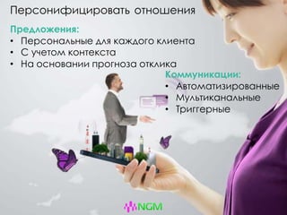 Персонифицировать отношения
Предложения:
• Персональные для каждого клиента
• С учетом контекста
• На основании прогноза отклика
Коммуникации:
• Автоматизированные
• Мультиканальные
• Триггерные
 