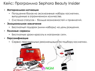 Кейс: Программа Sephora Beauty Insider
• Материальная мотивация
• Погашение балов на эксклюзивные наборы косметики,
выпущенные в ограниченном количестве.
• Система статусов – больше возможностей и привилегий.
• Эмоциональное вовлечение
• Бесплатный подарок (мини-наборы) на день рождения.
• Полезные сервисы
• Бесплатные уроки красоты в магазинах сети.
• Персонификация
• Сервис персональных рекомендаций по подбору косметики.
 