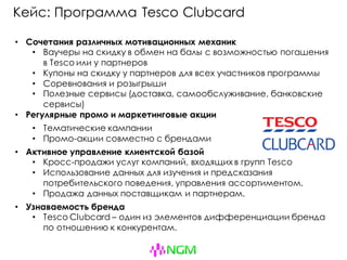 Кейс: Программа Tesco Clubcard
• Сочетания различных мотивационных механик
• Ваучеры на скидку в обмен на балы с возможностью погашения
в Tesco или у партнеров
• Купоны на скидку у партнеров для всех участников программы
• Соревнования и розыгрыши
• Полезные сервисы (доставка, самообслуживание, банковские
сервисы)
• Регулярные промо и маркетинговые акции
• Тематические кампании
• Промо-акции совместно с брендами
• Активное управление клиентской базой
• Кросс-продажи услуг компаний, входящих в групп Tesco
• Использование данных для изучения и предсказания
потребительского поведения, управления ассортиментом.
• Продажа данных поставщикам и партнерам.
• Узнаваемость бренда
• Tesco Clubcard – один из элементов дифференциации бренда
по отношению к конкурентам.
 