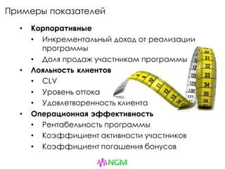 Примеры показателей
• Корпоративные
• Инкрементальный доход от реализации
программы
• Доля продаж участникам программы
• Лояльность клиентов
• CLV
• Уровень оттока
• Удовлетворенность клиента
• Операционная эффективность
• Рентабельность программы
• Коэффициент активности участников
• Коэффициент погашения бонусов
 
