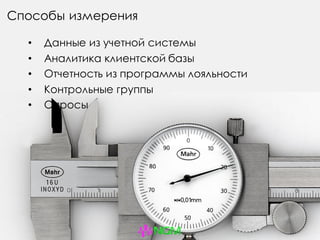 Способы измерения
• Данные из учетной системы
• Аналитика клиентской базы
• Отчетность из программы лояльности
• Контрольные группы
• Опросы
 