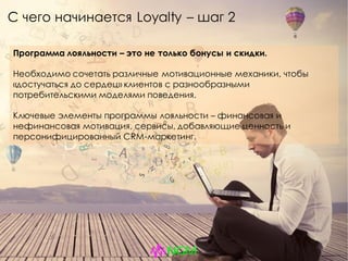 Программа лояльности – это не только бонусы и скидки.
Необходимо сочетать различные мотивационные механики, чтобы
«достучаться до сердец» клиентов с разнообразными
потребительскими моделями поведения.
Ключевые элементы программы лояльности – финансовая и
нефинансовая мотивация, сервисы, добавляющие ценность и
персонифицированный CRM-маркетинг.
С чего начинается Loyalty – шаг 2
 