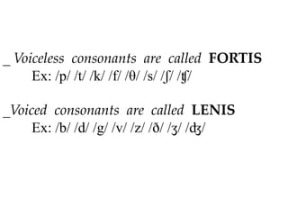 _ Voiceless consonants are called FORTIS
Ex: /p/ /t/ /k/ /f/ /θ/ /s/ /ʃ/ /ʧ/
_Voiced consonants are called LENIS
Ex: /b/ /d/ /g/ /v/ /z/ /ð/ /ʒ/ /ʤ/
 