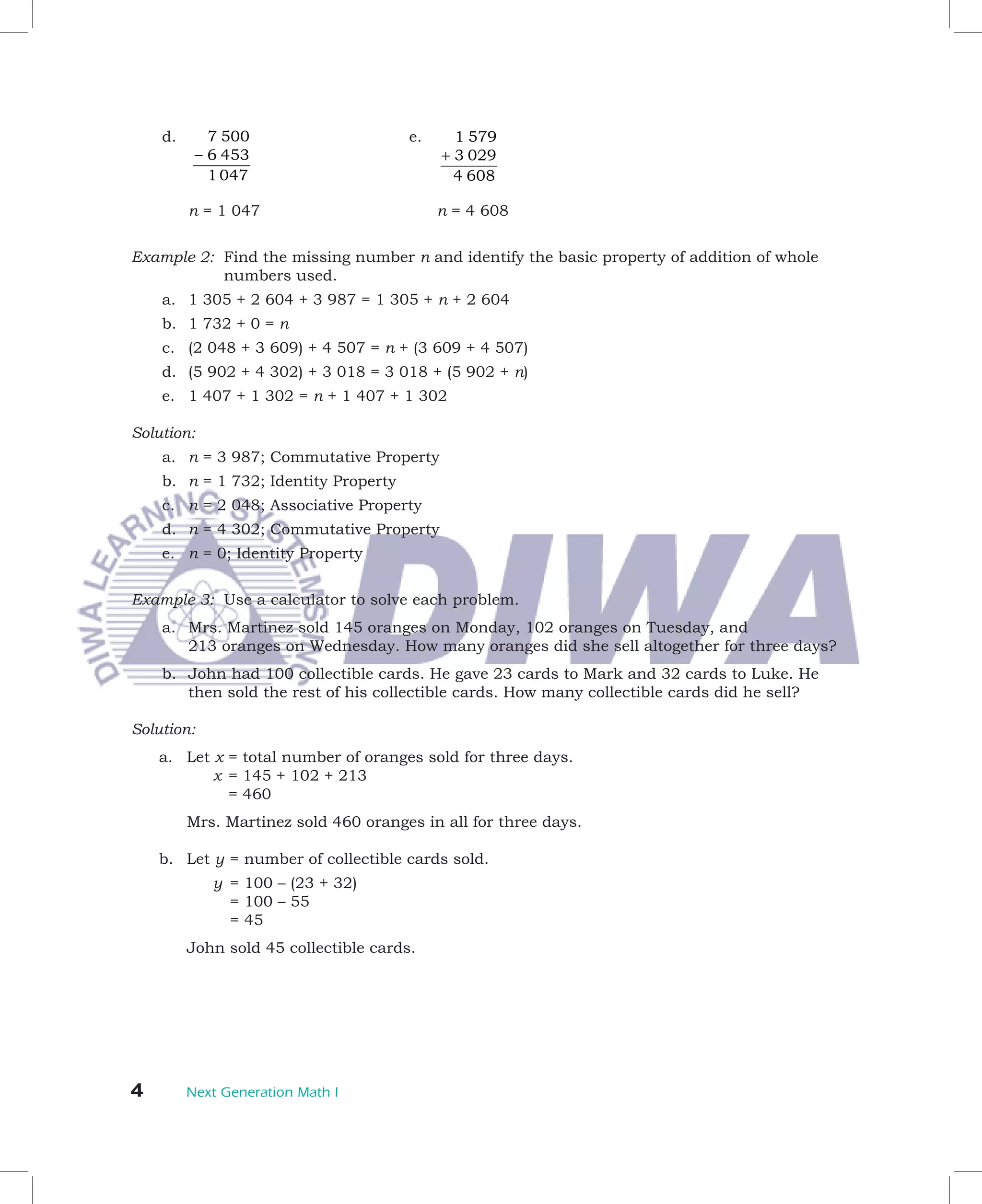 d.	 	 7 500                        e.	 	 1 579                	   	
      	    − 6 453                            + 3 029
             1 047                              4 608

      	   n	=	1	047	                     	   n	=	4	608


Example	2:		Find	the	missing	number	n	and	identify	the	basic	property	of	addition	of	whole		
            numbers	used.
      a.	 1	305	+	2	604	+	3	987	=	1	305	+	n	+	2	604
      b.	 1	732	+	0	=	n
      c.	 (2	048	+	3	609)	+	4	507	=	n	+	(3	609	+	4	507)
      d.	 (5	902	+	4	302)	+	3	018	=	3	018	+	(5	902	+	n)
      e.	 1	407	+	1	302	=	n	+	1	407	+	1	302	

Solution:
      a.	 n	=	3	987;	Commutative	Property
      b.	 n	=	1	732;	Identity	Property
      c.	 n	=	2	048;	Associative	Property
      d.	 n	=	4	302;	Commutative	Property
      e.	 n	=	0;	Identity	Property

Example	3:	 Use	a	calculator	to	solve	each	problem.
      a.	 Mrs.	Martinez	sold	145	oranges	on	Monday,	102	oranges	on	Tuesday,	and		
          213	oranges	on	Wednesday.	How	many	oranges	did	she	sell	altogether	for	three	days?
      b.	 John	had	100	collectible	cards.	He	gave	23	cards	to	Mark	and	32	cards	to	Luke.	He	
          then	sold	the	rest	of	his	collectible	cards.	How	many	collectible	cards	did	he	sell?

Solution:
	 a.	 Let	x		 	total	number	of	oranges	sold	for	three	days.		
             =
							 	 x		=	145	+	102	+	213
             =	460
	     	   Mrs.	Martinez	sold	460	oranges	in	all	for	three	days.

	     b.	 Let	y	=	number	of	collectible	cards	sold.
							   	   y		=	100	–	(23	+	32)	
                 =	100	–	55	
      		 	    	 =	45
	     	   John	sold	45	collectible	cards.




	        Next Generation Math I
 