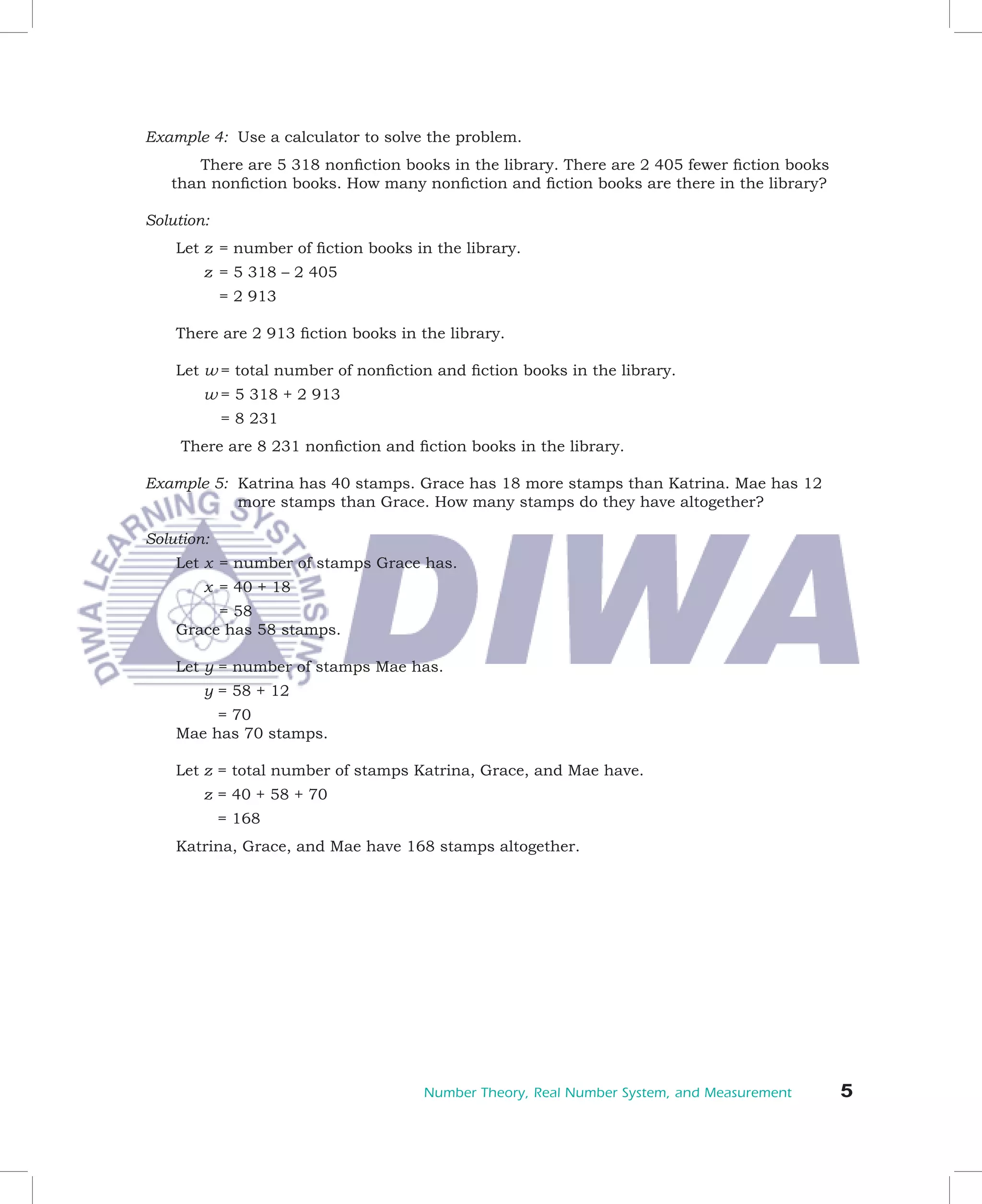 Example	4:		Use	a	calculator	to	solve	the	problem.	
   	  There	are	5	318	nonfiction	books	in	the	library.	There	are	2	405	fewer	fiction	books	
   than	nonfiction	books.	How	many	nonfiction	and	fiction	books	are	there	in	the	library?

Solution:
    Let	z		=	number	of	fiction	books	in	the	library.
    						z		=	5	318	–	2	405
         			 	2	913
           =

    There	are	2	913	fiction	books	in	the	library.

    Let	w	=	total	number	of	nonfiction	and	fiction	books	in	the	library.
    						w	=	5	318	+	2	913
        				=	8	231			
    	There	are	8	231	nonfiction	and	fiction	books	in	the	library.

Example	5:		Katrina	has	40	stamps.	Grace	has	18	more	stamps	than	Katrina.	Mae	has	12	
            more	stamps	than	Grace.	How	many	stamps	do	they	have	altogether?

Solution:
    Let	x		=	number	of	stamps	Grace	has.
    						x		=	40	+	18
    	 	 =	58	
    Grace	has	58	stamps.

    Let	y	=	number	of	stamps	Mae	has.
    						y	=	58	+	12
        	=	70
    Mae	has	70	stamps.

    Let	z		 	total	number	of	stamps	Katrina,	Grace,	and	Mae	have.
          =
    						z		 	40	+	58	+	70
            =
       				=	168
    Katrina,	Grace,	and	Mae	have	168	stamps	altogether.




                                      Number Theory, Real Number System, and Measurement      
 
