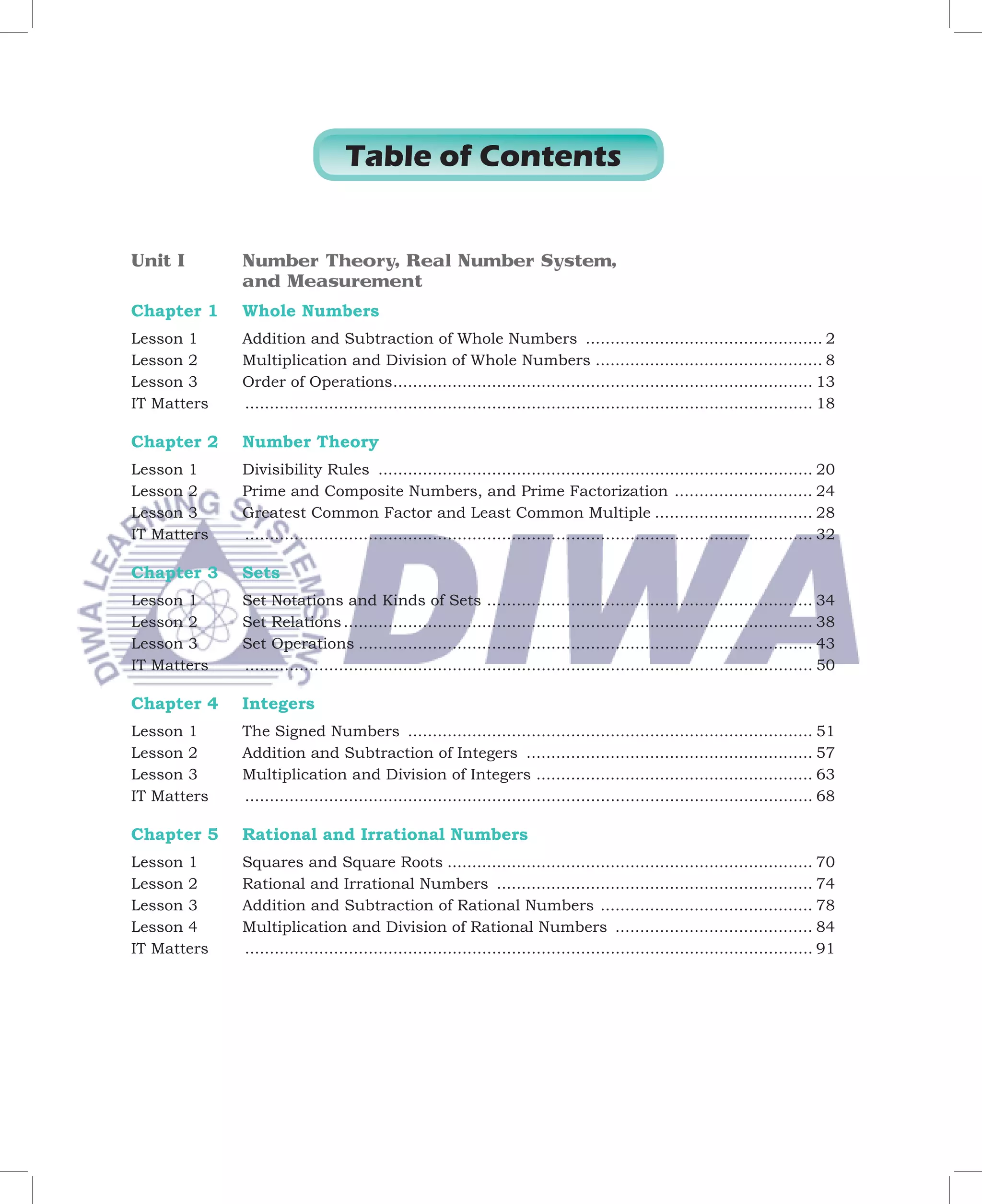 Table of Contents


Unit I        Number Theory, Real Number System,
              and Measurement
Chapter 1     Whole Numbers
Lesson 1      Addition and Subtraction of Whole Numbers ................................................ 2
Lesson 2      Multiplication and Division of Whole Numbers .............................................. 8
Lesson 3      Order of Operations ..................................................................................... 13
IT Matters    ................................................................................................................... 18

Chapter 2     Number Theory
Lesson 1      Divisibility Rules ........................................................................................ 20
Lesson 2      Prime and Composite Numbers, and Prime Factorization ............................ 24
Lesson 3      Greatest Common Factor and Least Common Multiple ................................ 28
IT Matters	   ................................................................................................................... 32

Chapter 3     Sets
Lesson 1      Set Notations and Kinds of Sets .................................................................. 34
Lesson 2      Set Relations ............................................................................................... 38
Lesson 3      Set Operations ............................................................................................ 43
IT Matters	   ................................................................................................................... 50

Chapter 4     Integers
Lesson 1      The Signed Numbers .................................................................................. 51
Lesson 2      Addition and Subtraction of Integers .......................................................... 57
Lesson 3      Multiplication and Division of Integers ........................................................ 63
IT Matters	   ................................................................................................................... 68

Chapter 5     Rational and Irrational Numbers
Lesson 1      Squares and Square Roots .......................................................................... 70
Lesson 2      Rational and Irrational Numbers ................................................................ 74
Lesson 3      Addition and Subtraction of Rational Numbers ........................................... 78
Lesson 4      Multiplication and Division of Rational Numbers ........................................ 84
IT Matters	   ................................................................................................................... 91
 