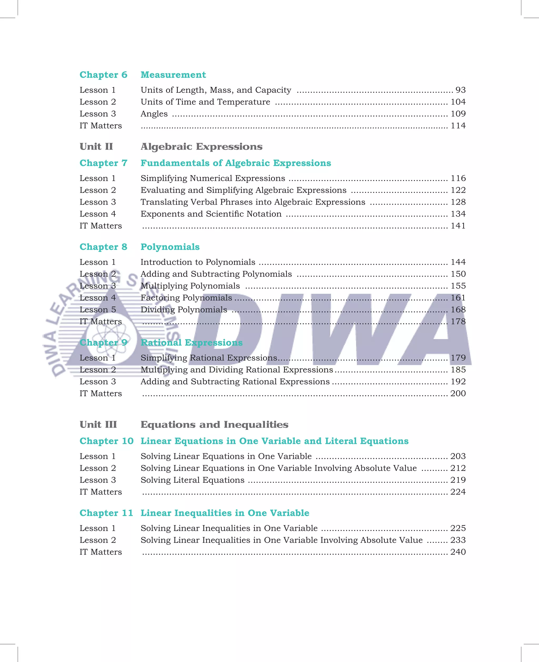 Chapter 6      Measurement
Lesson 1       Units of Length, Mass, and Capacity .......................................................... 93
Lesson 2       Units of Time and Temperature ................................................................ 104
Lesson 3       Angles ...................................................................................................... 109
IT Matters     ......................................................................................................................... 114

Unit II        Algebraic Expressions
Chapter 7      Fundamentals of Algebraic Expressions
Lesson 1       Simplifying Numerical Expressions ........................................................... 116
Lesson 2       Evaluating and Simplifying Algebraic Expressions .................................... 122
Lesson 3       Translating Verbal Phrases into Algebraic Expressions ............................. 128
Lesson 4       Exponents and Scientific Notation ............................................................ 134
IT Matters	    ................................................................................................................. 141

Chapter 8      Polynomials
Lesson 1       Introduction to Polynomials ...................................................................... 144
Lesson 2       Adding and Subtracting Polynomials ........................................................ 150
Lesson 3       Multiplying Polynomials ........................................................................... 155
Lesson 4       Factoring Polynomials ............................................................................... 161
Lesson 5       Dividing Polynomials ................................................................................ 168
IT Matters 	   ................................................................................................................. 178

Chapter 9      Rational Expressions
Lesson 1       Simplifying Rational Expressions............................................................... 179
Lesson 2       Multiplying and Dividing Rational Expressions .......................................... 185
Lesson 3       Adding and Subtracting Rational Expressions ........................................... 192
IT Matters	    ................................................................................................................. 200


Unit III       Equations and Inequalities
Chapter 10 Linear Equations in One Variable and Literal Equations
Lesson 1       Solving Linear Equations in One Variable ................................................. 203
Lesson 2       Solving Linear Equations in One Variable Involving Absolute Value .......... 212
Lesson 3       Solving Literal Equations .......................................................................... 219
IT Matters	    ................................................................................................................. 224

Chapter 11 Linear Inequalities in One Variable
Lesson 1       Solving Linear Inequalities in One Variable ............................................... 225
Lesson 2       Solving Linear Inequalities in One Variable Involving Absolute Value ........ 233
IT Matters     ................................................................................................................. 240
 