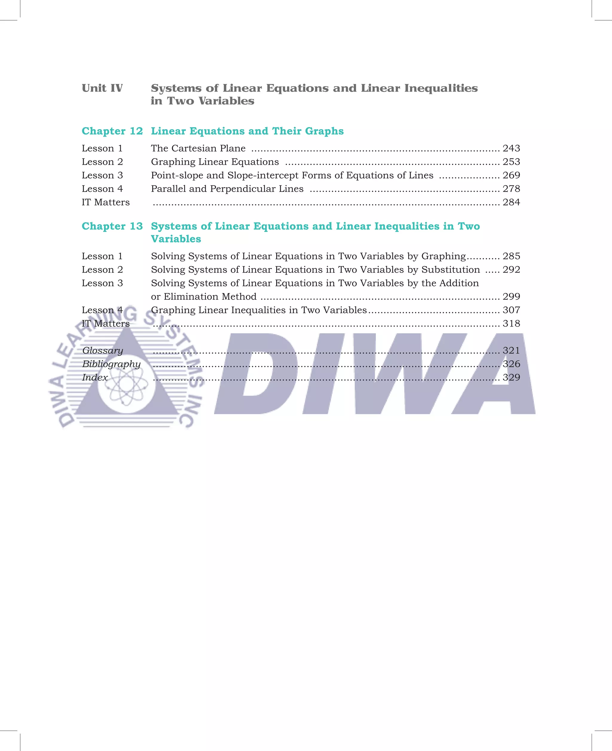 Unit IV        Systems of Linear Equations and Linear Inequalities
               in Two Variables

Chapter 12 Linear Equations and Their Graphs
Lesson 1       The Cartesian Plane ................................................................................. 243
Lesson 2       Graphing Linear Equations ...................................................................... 253
Lesson 3       Point-slope and Slope-intercept Forms of Equations of Lines .................... 269
Lesson 4       Parallel and Perpendicular Lines .............................................................. 278
IT Matters     ................................................................................................................. 284

Chapter 13 Systems of Linear Equations and Linear Inequalities in Two
           Variables
Lesson 1       Solving Systems of Linear Equations in Two Variables by Graphing ........... 285
Lesson 2       Solving Systems of Linear Equations in Two Variables by Substitution ..... 292
Lesson 3       Solving Systems of Linear Equations in Two Variables by the Addition
               or Elimination Method .............................................................................. 299
Lesson 4       Graphing Linear Inequalities in Two Variables ........................................... 307
IT Matters	    ................................................................................................................. 318

Glossary       ................................................................................................................. 321
Bibliography   ................................................................................................................. 326
Index          ................................................................................................................. 329
 
