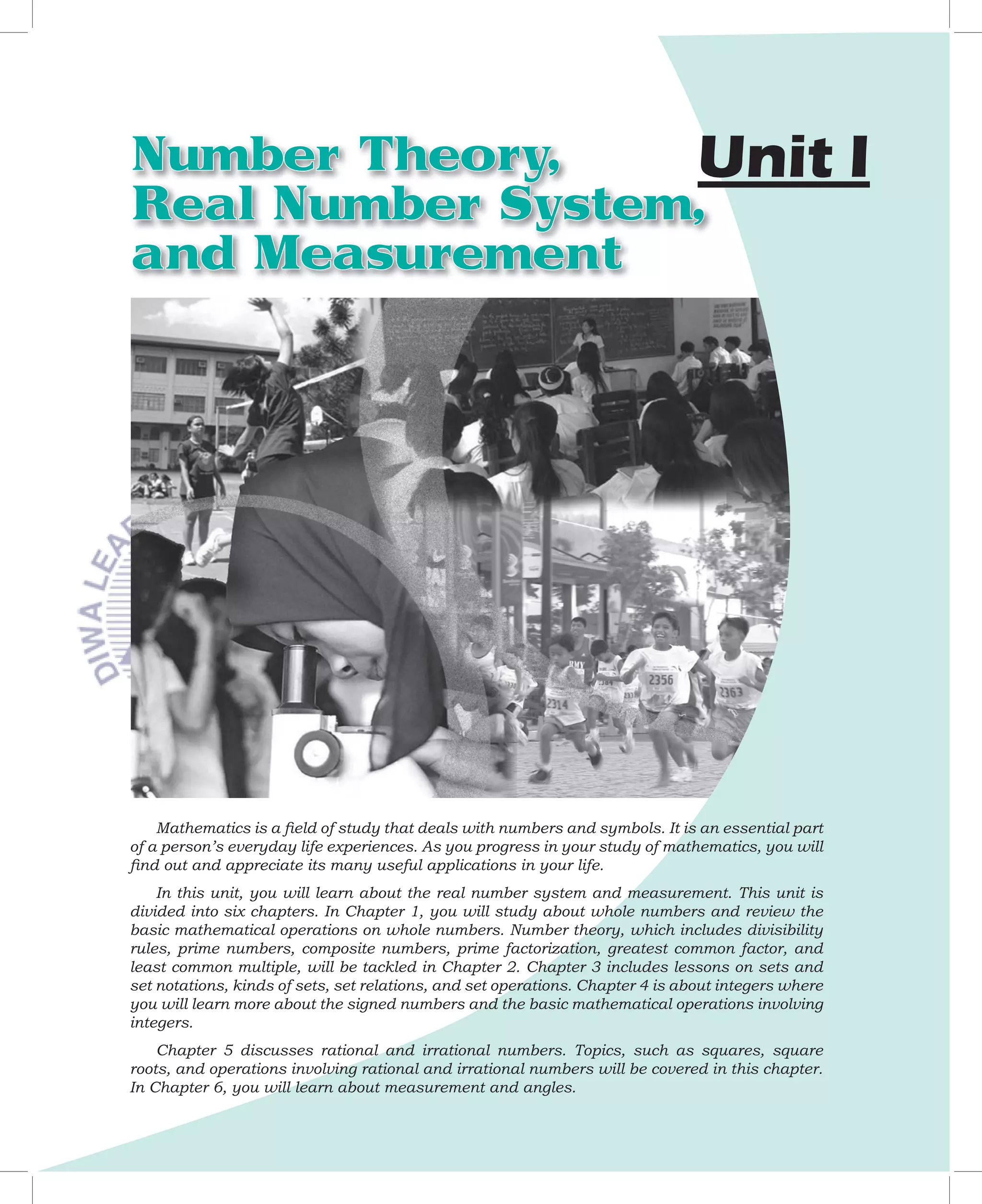 Number Theory,    Unit                                                                                 I	
Real Number System,
and Measurement




    Mathematics	is	a	ﬁ	eld	of	study	that	deals	with	numbers	and	symbols.	It	is	an	essential	part	
of	a	person’s	everyday	life	experiences.	As	you	progress	in	your	study	of	mathematics,	you	will	
ﬁ	nd	out	and	appreciate	its	many	useful	applications	in	your	life.
    In	this	unit,	you	will	learn	about	the	real	number	system	and	measurement.	This	unit	is	
divided	into	six	chapters.	In	Chapter	1,	you	will	study	about	whole	numbers	and	review	the	
basic	mathematical	operations	on	whole	numbers.	Number	theory,	which	includes	divisibility	
rules,	 prime	 numbers,	 composite	 numbers,	 prime	 factorization,	 greatest	 common	 factor,	 and	
least	common	multiple,	will	be	tackled	in	Chapter	2.	Chapter	3	includes	lessons	on	sets	and	
set	notations,	kinds	of	sets,	set	relations,	and	set	operations.	Chapter	4	is	about	integers	where	
you	will	learn	more	about	the	signed	numbers	and	the	basic	mathematical	operations	involving	
integers.	
    Chapter	 5	 discusses	 rational	 and	 irrational	 numbers.	 Topics,	 such	 as	 squares,	 square	
roots,	and	operations	involving	rational	and	irrational	numbers	will	be	covered	in	this	chapter.
In	Chapter	6,	you	will	learn	about	measurement	and	angles.	
 