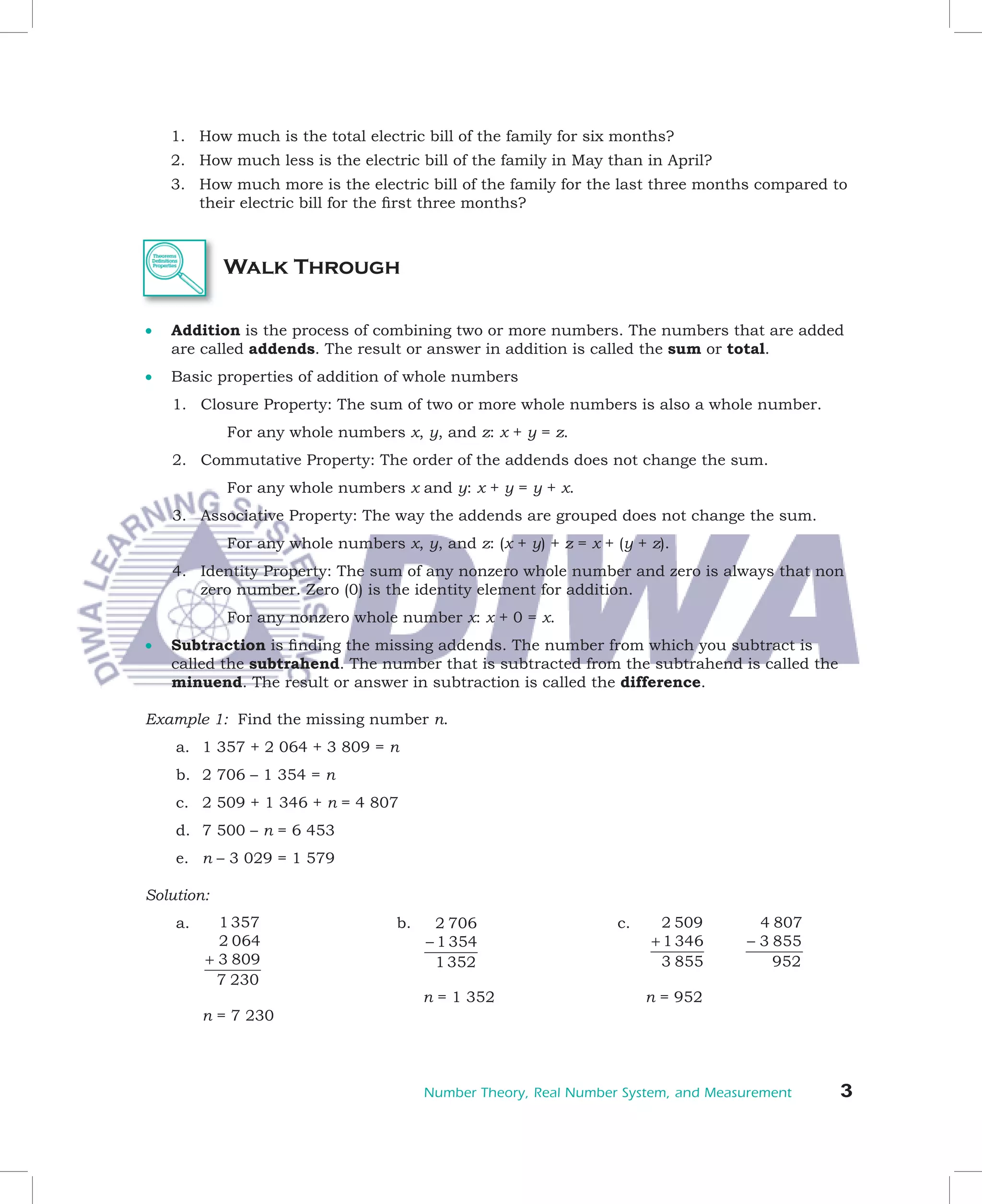 1.	 How	much	is	the	total	electric	bill	of	the	family	for	six	months?
	   2.	 How	much	less	is	the	electric	bill	of	the	family	in	May	than	in	April?
	   3.	 How	much	more	is	the	electric	bill	of	the	family	for	the	last	three	months	compared	to	
        their	electric	bill	for	the	first	three	months?
                                     	



             Walk Through

•	 Addition	is	the	process	of	combining	two	or	more	numbers.	The	numbers	that	are	added	
   are	called	addends.	The	result	or	answer	in	addition	is	called	the	sum	or	total.
•	 Basic	properties	of	addition	of	whole	numbers	
	   1.	 Closure	Property:	The	sum	of	two	or	more	whole	numbers	is	also	a	whole	number.
	     	 	    For	any	whole	numbers	x,	y,	and	z:	x	+	y	=	z.
	   2.	 Commutative	Property:	The	order	of	the	addends	does	not	change	the	sum.
	     	 	    For	any	whole	numbers	x	and	y:	x	+	y	=	y	+	x.
	   3.	 Associative	Property:	The	way	the	addends	are	grouped	does	not	change	the	sum.
	     	 	    For	any	whole	numbers	x,	y,	and	z:	(x	+	y)	+	z	=	x	+	(y	+	z).
	   4.	 Identity	Property:	The	sum	of	any	nonzero	whole	number	and	zero	is	always	that	non	
        zero	number.	Zero	(0)	is	the	identity	element	for	addition.
	     	 	    For	any	nonzero	whole	number	x:	x	+	0	=	x.
•	 Subtraction	is	finding	the	missing	addends.	The	number	from	which	you	subtract	is	
                   	
   called	the	subtrahend.	The	number	that	is	subtracted	from	the	subtrahend	is	called	the	
   minuend.	The	result	or	answer	in	subtraction	is	called	the	difference.

Example	1:		Find	the	missing	number	n.
     a.	 1	357	+	2	064	+	3	809	=	n	
     b.	 2	706	–	1	354	=	n
     c.	 2	509	+	1	346	+	n	=	4	807
     d.	 7	500	–	n	=	6	453
     e.	 n	–	3	029	=	1	579

Solution:								
     a.	 	 1 357                    b.			 2 706
                                        	                         c.     2 509       4 807
     	      2 064                        − 1 354                       + 1 346     − 3 855
          + 3 809                         1 352                          3 855         952
            7 230
     	 	                            	   n	=	1	352	                	    n	=	952
     	 n	=	7	230	                         	
     	


                                        Number Theory, Real Number System, and Measurement   3
 