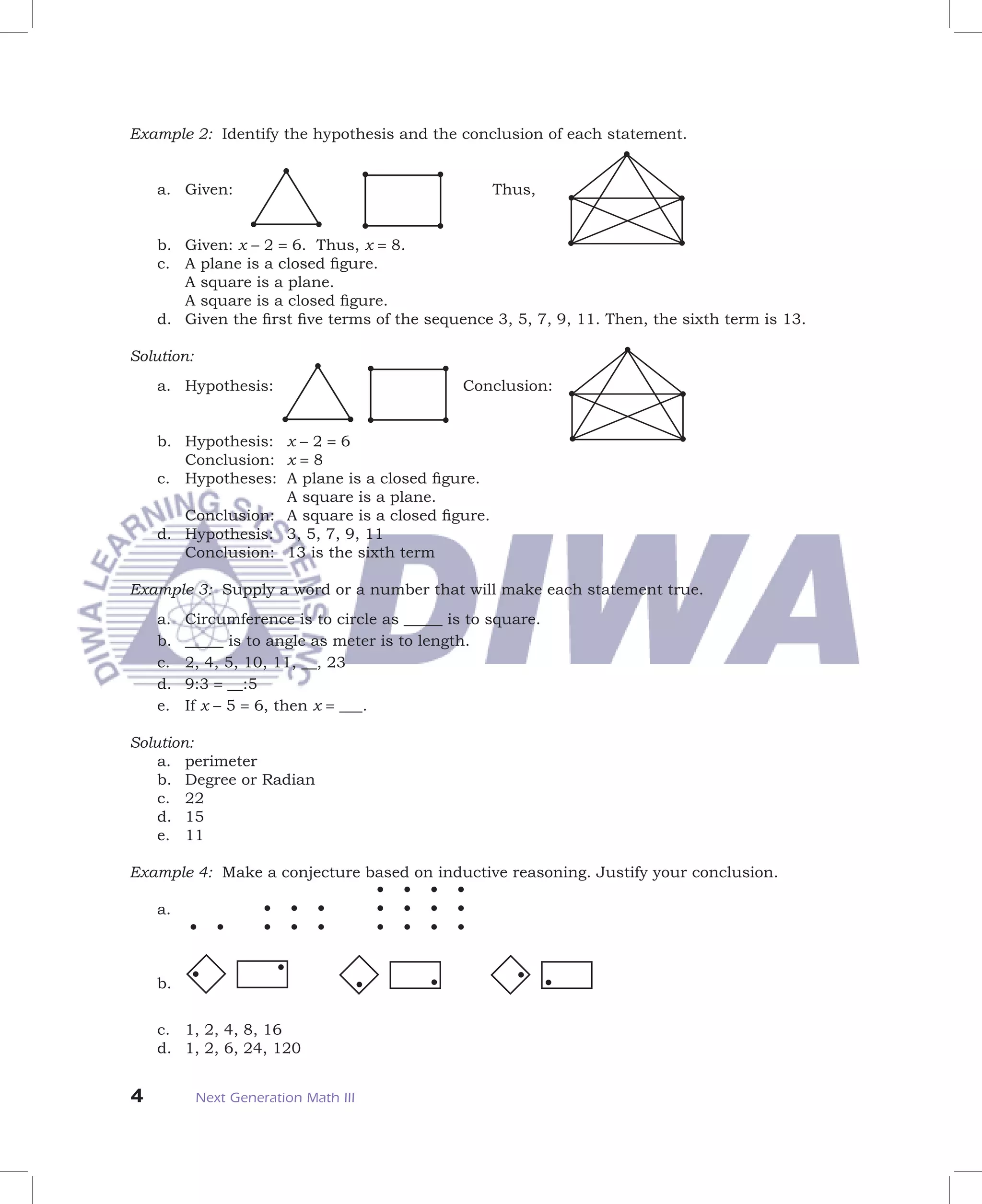 Example 2: Identify the hypothesis and the conclusion of each statement.


    a. Given:                                      Thus,


    b. Given: x – 2 = 6. Thus, x = 8.
    c. A plane is a closed ﬁgure.
       A square is a plane.
       A square is a closed ﬁgure.
    d. Given the ﬁrst ﬁve terms of the sequence 3, 5, 7, 9, 11. Then, the sixth term is 13.

Solution:
    a. Hypothesis:                             Conclusion:


    b. Hypothesis: x – 2 = 6
       Conclusion: x = 8
    c. Hypotheses: A plane is a closed ﬁgure.
                   A square is a plane.
       Conclusion: A square is a closed ﬁgure.
    d. Hypothesis: 3, 5, 7, 9, 11
       Conclusion: 13 is the sixth term

Example 3: Supply a word or a number that will make each statement true.
    a.   Circumference is to circle as _____ is to square.
    b.   _____ is to angle as meter is to length.
    c.   2, 4, 5, 10, 11, __, 23
    d.   9:3 = __:5
    e.   If x – 5 = 6, then x = ___.

Solution:
    a. perimeter
    b. Degree or Radian
    c. 22
    d. 15
    e. 11

Example 4: Make a conjecture based on inductive reasoning. Justify your conclusion.

    a.



    b.


    c. 1, 2, 4, 8, 16
    d. 1, 2, 6, 24, 120


4           Next Generation Math III
 