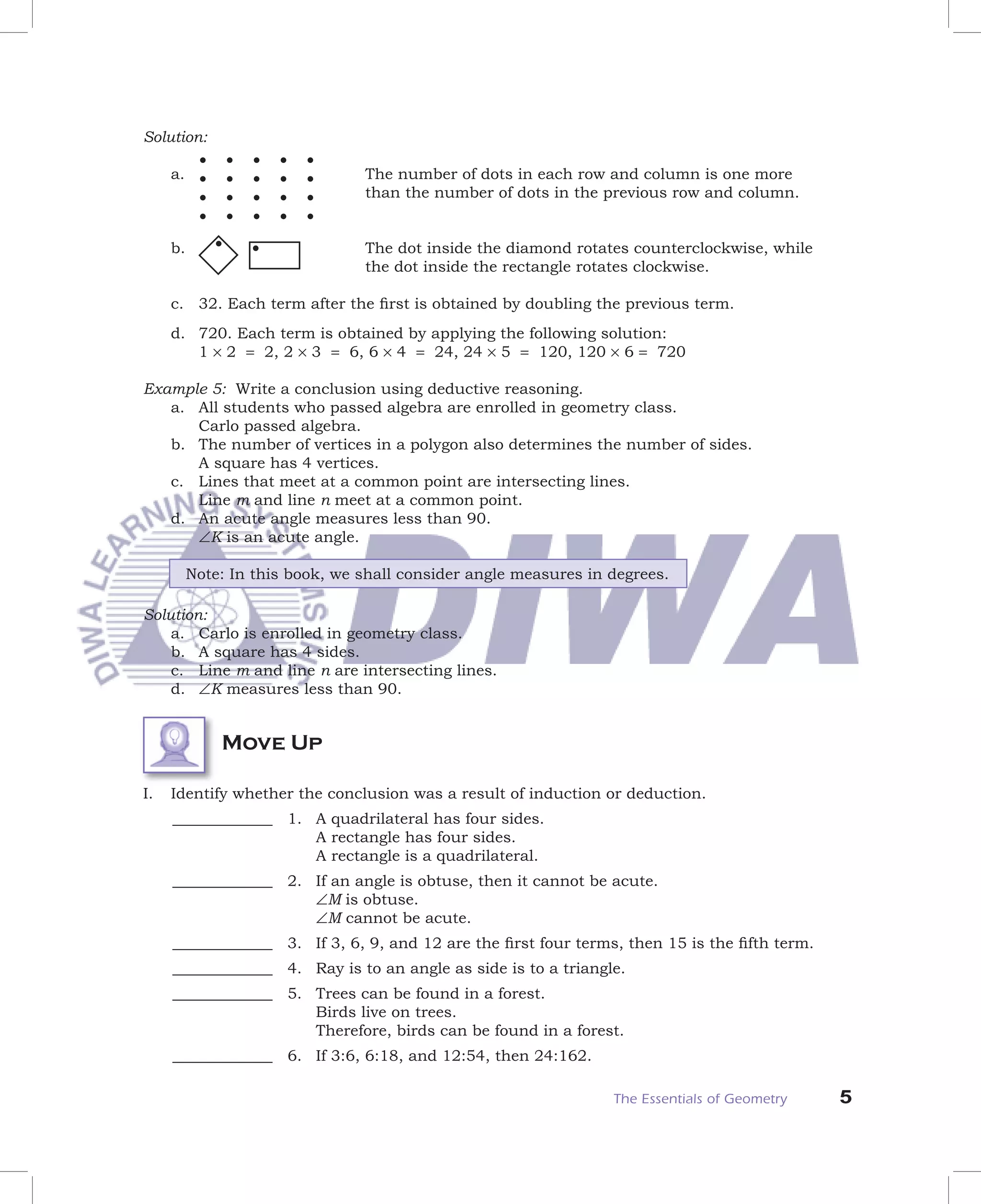 Solution:

     a.                          The number of dots in each row and column is one more
                                 than the number of dots in the previous row and column.


     b.                          The dot inside the diamond rotates counterclockwise, while
                                 the dot inside the rectangle rotates clockwise.

     c. 32. Each term after the ﬁrst is obtained by doubling the previous term.
     d. 720. Each term is obtained by applying the following solution:
        1 × 2 = 2, 2 × 3 = 6, 6 × 4 = 24, 24 × 5 = 120, 120 × 6 = 720

Example 5: Write a conclusion using deductive reasoning.
   a. All students who passed algebra are enrolled in geometry class.
      Carlo passed algebra.
   b. The number of vertices in a polygon also determines the number of sides.
      A square has 4 vertices.
   c. Lines that meet at a common point are intersecting lines.
      Line m and line n meet at a common point.
   d. An acute angle measures less than 90.
      ∠K is an acute angle.

          Note: In this book, we shall consider angle measures in degrees.

Solution:
    a. Carlo is enrolled in geometry class.
    b. A square has 4 sides.
    c. Line m and line n are intersecting lines.
    d. ∠K measures less than 90.


              Move Up

I.   Identify whether the conclusion was a result of induction or deduction.
     _____________ 1. A quadrilateral has four sides.
                      A rectangle has four sides.
                      A rectangle is a quadrilateral.
     _____________ 2. If an angle is obtuse, then it cannot be acute.
                      ∠M is obtuse.
                      ∠M cannot be acute.
     _____________ 3. If 3, 6, 9, and 12 are the ﬁrst four terms, then 15 is the ﬁfth term.
     _____________ 4. Ray is to an angle as side is to a triangle.
     _____________ 5. Trees can be found in a forest.
                      Birds live on trees.
                      Therefore, birds can be found in a forest.
     _____________ 6. If 3:6, 6:18, and 12:54, then 24:162.

                                                                  The Essentials of Geometry   5
 