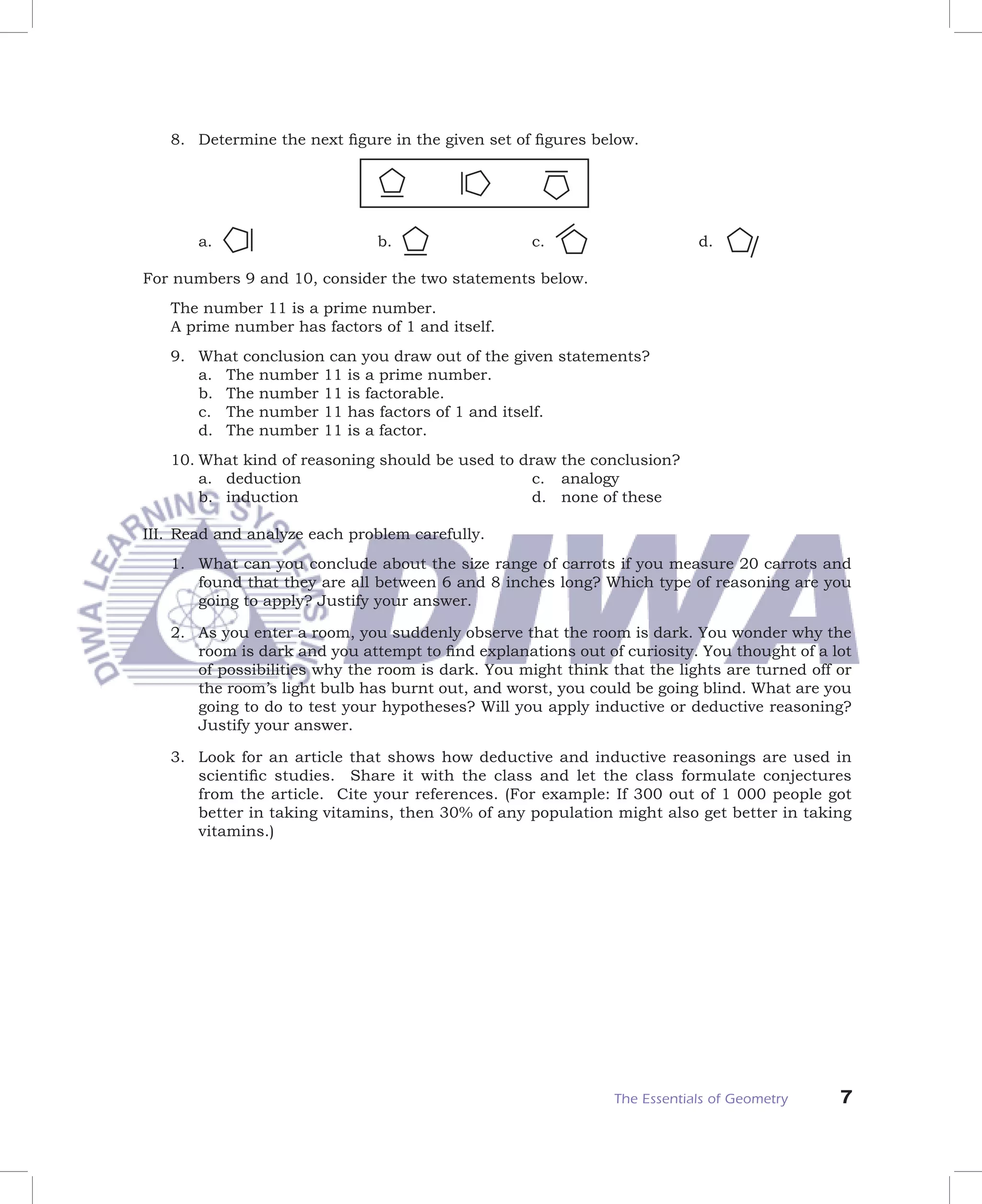 8. Determine the next ﬁgure in the given set of ﬁgures below.




       a.                     b.                   c.                     d.

For numbers 9 and 10, consider the two statements below.
   The number 11 is a prime number.
   A prime number has factors of 1 and itself.
   9. What conclusion can you draw out of the given statements?
      a. The number 11 is a prime number.
      b. The number 11 is factorable.
      c. The number 11 has factors of 1 and itself.
      d. The number 11 is a factor.
   10. What kind of reasoning should be used to draw the conclusion?
       a. deduction                               c. analogy
       b. induction                               d. none of these

III. Read and analyze each problem carefully.
   1. What can you conclude about the size range of carrots if you measure 20 carrots and
      found that they are all between 6 and 8 inches long? Which type of reasoning are you
      going to apply? Justify your answer.

   2. As you enter a room, you suddenly observe that the room is dark. You wonder why the
      room is dark and you attempt to ﬁnd explanations out of curiosity. You thought of a lot
      of possibilities why the room is dark. You might think that the lights are turned off or
      the room’s light bulb has burnt out, and worst, you could be going blind. What are you
      going to do to test your hypotheses? Will you apply inductive or deductive reasoning?
      Justify your answer.

   3. Look for an article that shows how deductive and inductive reasonings are used in
      scientiﬁc studies. Share it with the class and let the class formulate conjectures
      from the article. Cite your references. (For example: If 300 out of 1 000 people got
      better in taking vitamins, then 30% of any population might also get better in taking
      vitamins.)




                                                              The Essentials of Geometry    7
 
