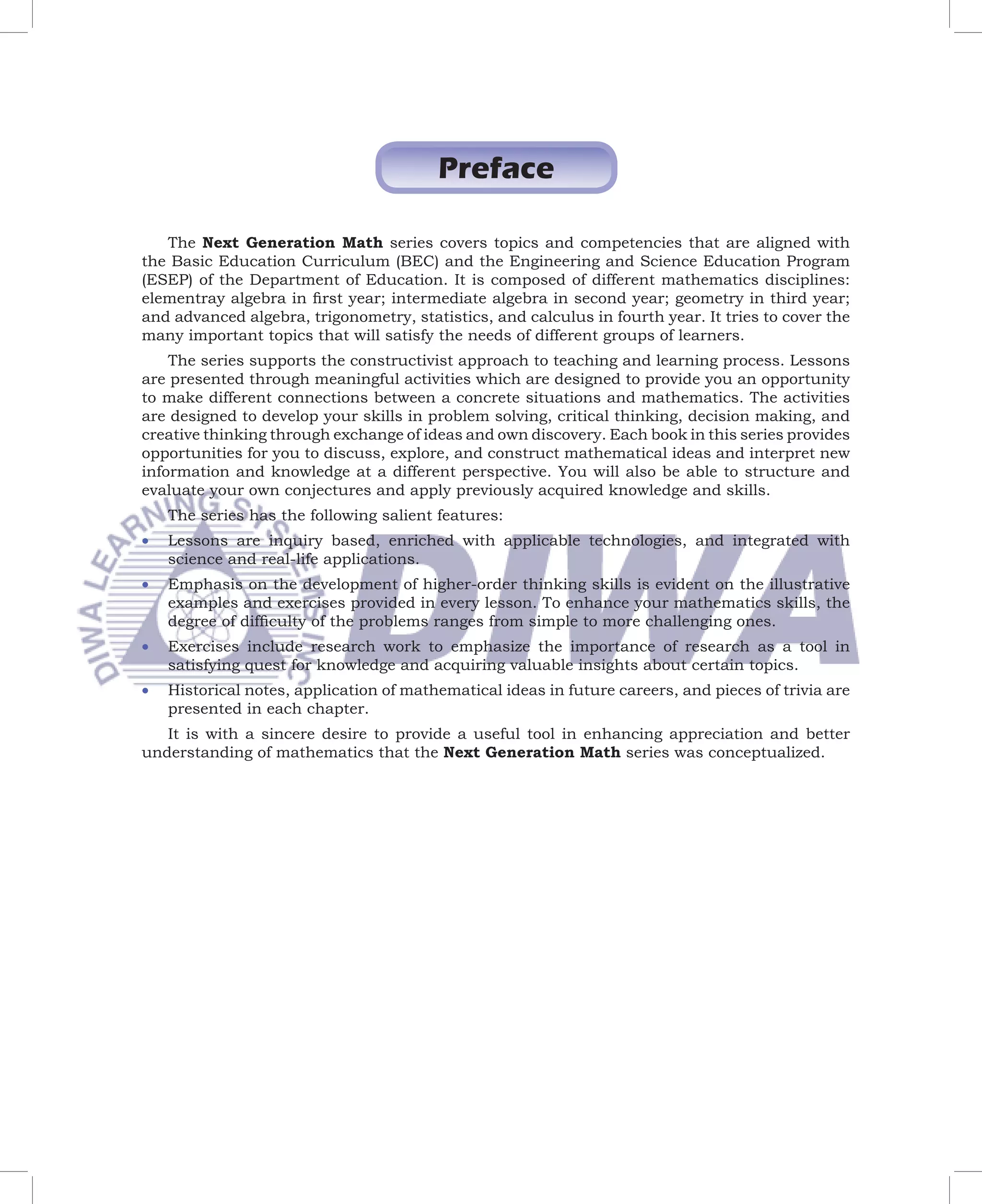 Preface

   The Next Generation Math series covers topics and competencies that are aligned with
the Basic Education Curriculum (BEC) and the Engineering and Science Education Program
(ESEP) of the Department of Education. It is composed of different mathematics disciplines:
elementray algebra in ﬁrst year; intermediate algebra in second year; geometry in third year;
and advanced algebra, trigonometry, statistics, and calculus in fourth year. It tries to cover the
many important topics that will satisfy the needs of different groups of learners.
    The series supports the constructivist approach to teaching and learning process. Lessons
are presented through meaningful activities which are designed to provide you an opportunity
to make different connections between a concrete situations and mathematics. The activities
are designed to develop your skills in problem solving, critical thinking, decision making, and
creative thinking through exchange of ideas and own discovery. Each book in this series provides
opportunities for you to discuss, explore, and construct mathematical ideas and interpret new
information and knowledge at a different perspective. You will also be able to structure and
evaluate your own conjectures and apply previously acquired knowledge and skills.
    The series has the following salient features:
•   Lessons are inquiry based, enriched with applicable technologies, and integrated with
    science and real-life applications.
•   Emphasis on the development of higher-order thinking skills is evident on the illustrative
    examples and exercises provided in every lesson. To enhance your mathematics skills, the
    degree of difﬁculty of the problems ranges from simple to more challenging ones.
•   Exercises include research work to emphasize the importance of research as a tool in
    satisfying quest for knowledge and acquiring valuable insights about certain topics.
•   Historical notes, application of mathematical ideas in future careers, and pieces of trivia are
    presented in each chapter.
   It is with a sincere desire to provide a useful tool in enhancing appreciation and better
understanding of mathematics that the Next Generation Math series was conceptualized.
 