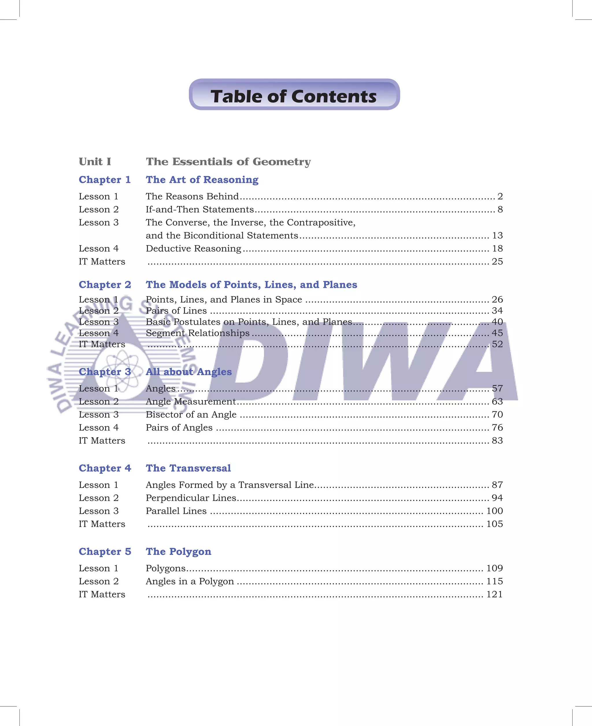 Table of Contents


Unit I       The Essentials of Geometry
Chapter 1    The Art of Reasoning
Lesson 1     The Reasons Behind ...................................................................................... 2
Lesson 2     If-and-Then Statements................................................................................. 8
Lesson 3     The Converse, the Inverse, the Contrapositive,
             and the Biconditional Statements ................................................................ 13
Lesson 4     Deductive Reasoning ................................................................................... 18
IT Matters   ................................................................................................................... 25

Chapter 2    The Models of Points, Lines, and Planes
Lesson 1     Points, Lines, and Planes in Space .............................................................. 26
Lesson 2     Pairs of Lines .............................................................................................. 34
Lesson 3     Basic Postulates on Points, Lines, and Planes.............................................. 40
Lesson 4     Segment Relationships ................................................................................ 45
IT Matters   ................................................................................................................... 52


Chapter 3    All about Angles
Lesson 1     Angles ......................................................................................................... 57
Lesson 2     Angle Measurement ..................................................................................... 63
Lesson 3     Bisector of an Angle .................................................................................... 70
Lesson 4     Pairs of Angles ............................................................................................ 76
IT Matters   ................................................................................................................... 83


Chapter 4    The Transversal
Lesson 1     Angles Formed by a Transversal Line........................................................... 87
Lesson 2     Perpendicular Lines..................................................................................... 94
Lesson 3     Parallel Lines ............................................................................................ 100
IT Matters   ................................................................................................................. 105


Chapter 5    The Polygon
Lesson 1     Polygons.................................................................................................... 109
Lesson 2     Angles in a Polygon ................................................................................... 115
IT Matters   ................................................................................................................. 121
 