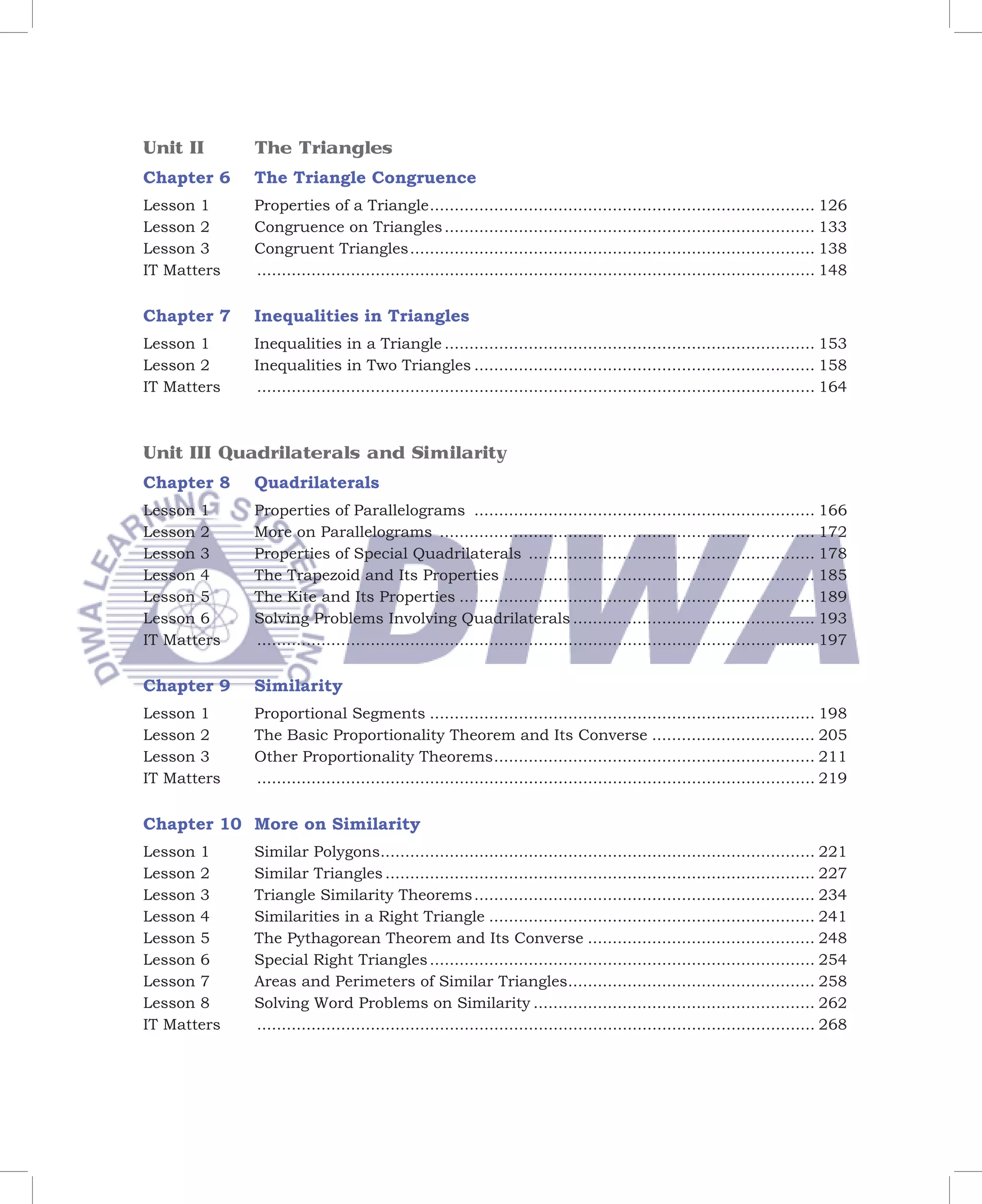 Unit II      The Triangles
Chapter 6    The Triangle Congruence
Lesson 1     Properties of a Triangle .............................................................................. 126
Lesson 2     Congruence on Triangles ........................................................................... 133
Lesson 3     Congruent Triangles .................................................................................. 138
IT Matters   ................................................................................................................. 148


Chapter 7    Inequalities in Triangles
Lesson 1     Inequalities in a Triangle ........................................................................... 153
Lesson 2     Inequalities in Two Triangles ..................................................................... 158
IT Matters   ................................................................................................................. 164



Unit III Quadrilaterals and Similarity
Chapter 8    Quadrilaterals
Lesson 1     Properties of Parallelograms ..................................................................... 166
Lesson 2     More on Parallelograms ............................................................................ 172
Lesson 3     Properties of Special Quadrilaterals .......................................................... 178
Lesson 4     The Trapezoid and Its Properties ............................................................... 185
Lesson 5     The Kite and Its Properties ........................................................................ 189
Lesson 6     Solving Problems Involving Quadrilaterals ................................................. 193
IT Matters   ................................................................................................................. 197


Chapter 9    Similarity
Lesson 1     Proportional Segments .............................................................................. 198
Lesson 2     The Basic Proportionality Theorem and Its Converse ................................. 205
Lesson 3     Other Proportionality Theorems ................................................................. 211
IT Matters   ................................................................................................................. 219

Chapter 10 More on Similarity
Lesson 1     Similar Polygons........................................................................................ 221
Lesson 2     Similar Triangles ....................................................................................... 227
Lesson 3     Triangle Similarity Theorems ..................................................................... 234
Lesson 4     Similarities in a Right Triangle .................................................................. 241
Lesson 5     The Pythagorean Theorem and Its Converse .............................................. 248
Lesson 6     Special Right Triangles .............................................................................. 254
Lesson 7     Areas and Perimeters of Similar Triangles.................................................. 258
Lesson 8     Solving Word Problems on Similarity ......................................................... 262
IT Matters   ................................................................................................................. 268
 