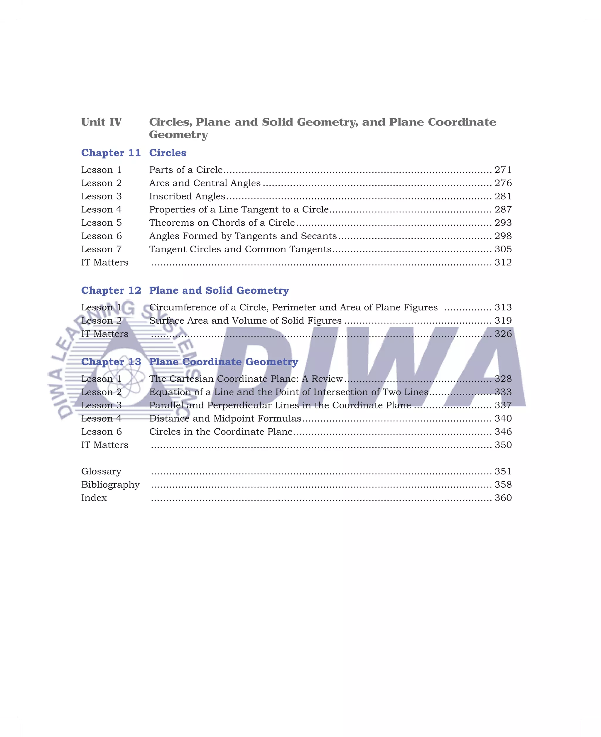 Unit IV        Circles, Plane and Solid Geometry, and Plane Coordinate
               Geometry
Chapter 11 Circles
Lesson 1       Parts of a Circle ......................................................................................... 271
Lesson 2       Arcs and Central Angles ............................................................................ 276
Lesson 3       Inscribed Angles ........................................................................................ 281
Lesson 4       Properties of a Line Tangent to a Circle...................................................... 287
Lesson 5       Theorems on Chords of a Circle ................................................................. 293
Lesson 6       Angles Formed by Tangents and Secants ................................................... 298
Lesson 7       Tangent Circles and Common Tangents..................................................... 305
IT Matters     ................................................................................................................. 312


Chapter 12 Plane and Solid Geometry
Lesson 1       Circumference of a Circle, Perimeter and Area of Plane Figures ................ 313
Lesson 2       Surface Area and Volume of Solid Figures ................................................. 319
IT Matters     ................................................................................................................. 326


Chapter 13 Plane Coordinate Geometry
Lesson 1       The Cartesian Coordinate Plane: A Review ................................................. 328
Lesson 2       Equation of a Line and the Point of Intersection of Two Lines..................... 333
Lesson 3       Parallel and Perpendicular Lines in the Coordinate Plane .......................... 337
Lesson 4       Distance and Midpoint Formulas............................................................... 340
Lesson 6       Circles in the Coordinate Plane.................................................................. 346
IT Matters     ................................................................................................................. 350

Glossary       ................................................................................................................. 351
Bibliography   ................................................................................................................. 358
Index          ................................................................................................................. 360
 