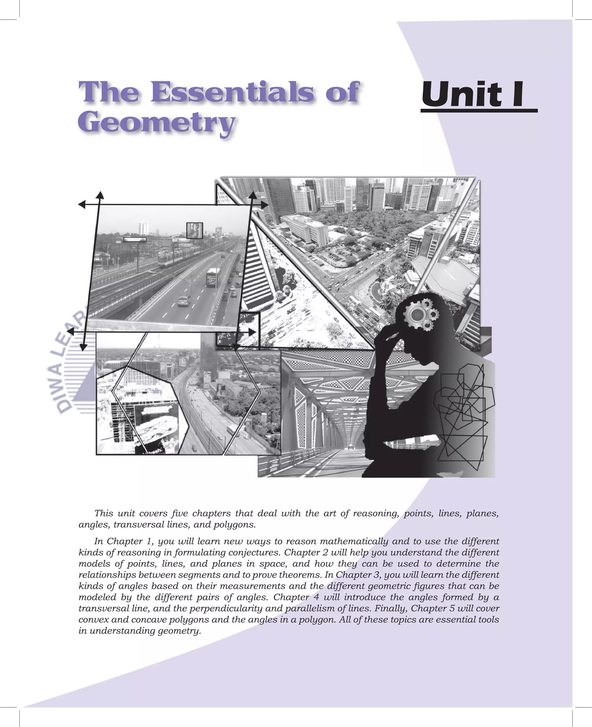 The Essentials of                                                              Unit I
Geometry




   This unit covers ﬁve chapters that deal with the art of reasoning, points, lines, planes,
angles, transversal lines, and polygons.
    In Chapter 1, you will learn new ways to reason mathematically and to use the different
kinds of reasoning in formulating conjectures. Chapter 2 will help you understand the different
models of points, lines, and planes in space, and how they can be used to determine the
relationships between segments and to prove theorems. In Chapter 3, you will learn the different
kinds of angles based on their measurements and the different geometric ﬁgures that can be
modeled by the different pairs of angles. Chapter 4 will introduce the angles formed by a
transversal line, and the perpendicularity and parallelism of lines. Finally, Chapter 5 will cover
convex and concave polygons and the angles in a polygon. All of these topics are essential tools
in understanding geometry.
 