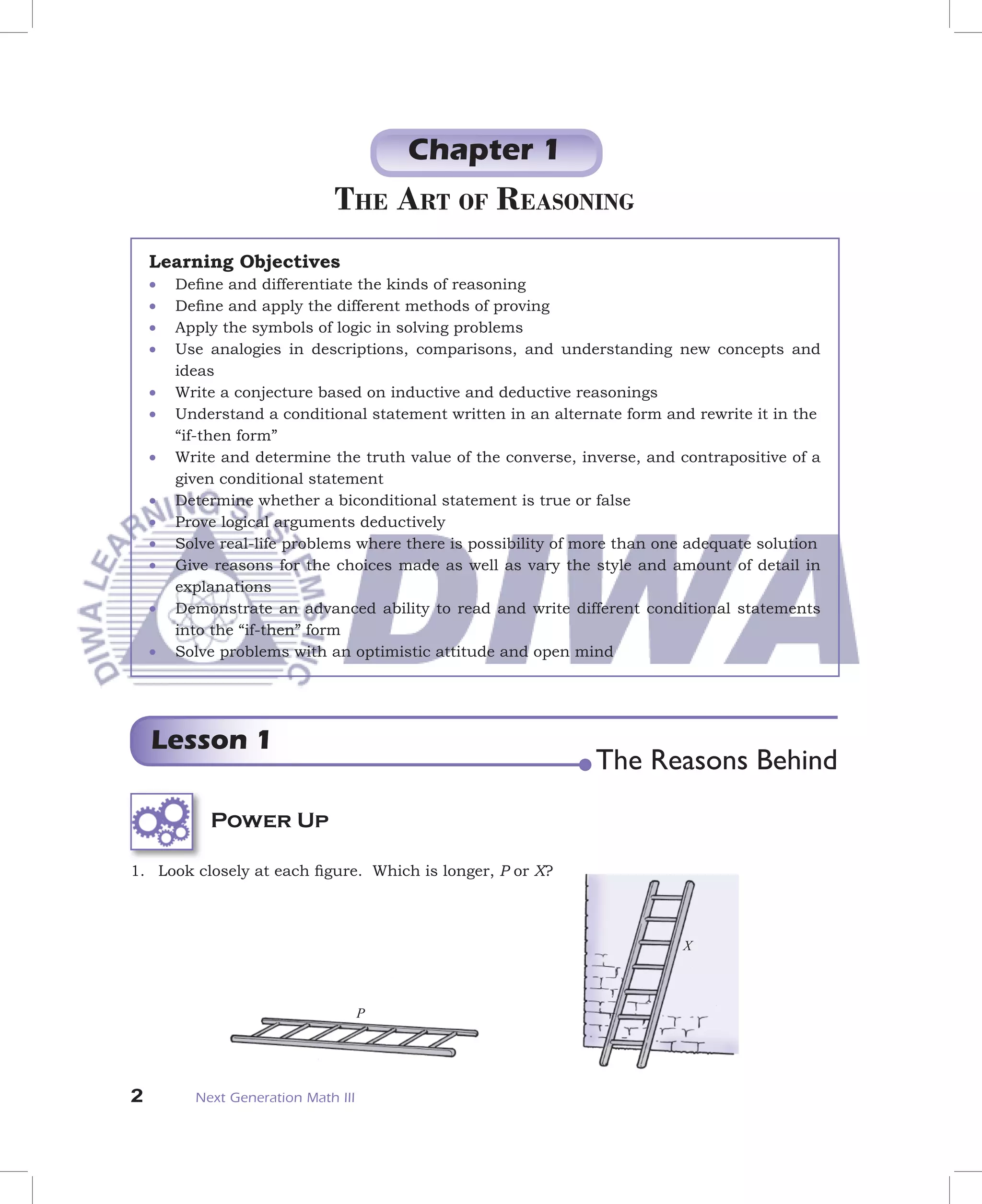 Chapter 1
                              THE ART OF REASONING
    Learning Objectives
    •   Deﬁne and differentiate the kinds of reasoning
    •   Deﬁne and apply the different methods of proving
    •   Apply the symbols of logic in solving problems
    •   Use analogies in descriptions, comparisons, and understanding new concepts and
        ideas
    •   Write a conjecture based on inductive and deductive reasonings
    •   Understand a conditional statement written in an alternate form and rewrite it in the
        “if-then form”
    •   Write and determine the truth value of the converse, inverse, and contrapositive of a
        given conditional statement
    •   Determine whether a biconditional statement is true or false
    •   Prove logical arguments deductively
    •   Solve real-life problems where there is possibility of more than one adequate solution
    •   Give reasons for the choices made as well as vary the style and amount of detail in
        explanations
    •   Demonstrate an advanced ability to read and write different conditional statements
        into the “if-then” form
    •   Solve problems with an optimistic attitude and open mind




    Lesson 1
                                                                The Reasons Behind
            Power Up

1. Look closely at each ﬁgure. Which is longer, P or X?



                                                                           X



                                     P




2         Next Generation Math III
 