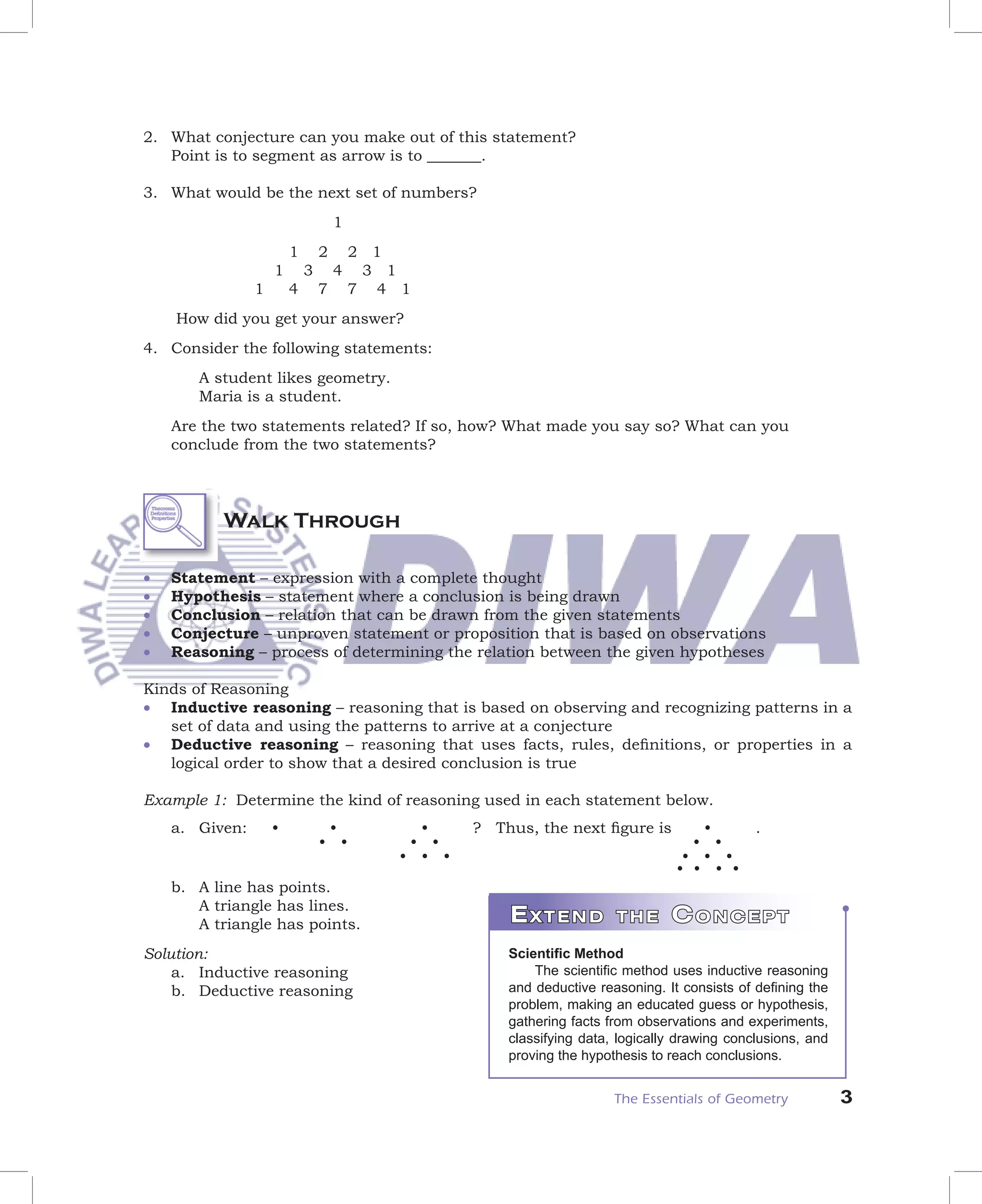 2. What conjecture can you make out of this statement?
   Point is to segment as arrow is to _______.

3. What would be the next set of numbers?
                                    1
                        1       2       2 1
                    1       3       4    3 1
                1       4       7       7 4 1
    How did you get your answer?
4. Consider the following statements:
       A student likes geometry.
       Maria is a student.
    Are the two statements related? If so, how? What made you say so? What can you
    conclude from the two statements?




          Walk Through

•   Statement – expression with a complete thought
•   Hypothesis – statement where a conclusion is being drawn
•   Conclusion – relation that can be drawn from the given statements
•   Conjecture – unproven statement or proposition that is based on observations
•   Reasoning – process of determining the relation between the given hypotheses

Kinds of Reasoning
• Inductive reasoning – reasoning that is based on observing and recognizing patterns in a
   set of data and using the patterns to arrive at a conjecture
• Deductive reasoning – reasoning that uses facts, rules, deﬁnitions, or properties in a
   logical order to show that a desired conclusion is true

Example 1: Determine the kind of reasoning used in each statement below.
    a. Given:       •            •            •     ? Thus, the next ﬁgure is         •         .
                                • •          • •                                     • •
                                            • • •                                   • • •
                                                                                   • • • •
    b. A line has points.
       A triangle has lines.
       A triangle has points.                           EXTEND           THE      CONCEPT
Solution:                                               Scientiﬁc Method
    a. Inductive reasoning                                  The scientiﬁc method uses inductive reasoning
    b. Deductive reasoning                              and deductive reasoning. It consists of deﬁning the
                                                        problem, making an educated guess or hypothesis,
                                                        gathering facts from observations and experiments,
                                                        classifying data, logically drawing conclusions, and
                                                        proving the hypothesis to reach conclusions.


                                                                         The Essentials of Geometry            3
 