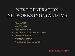 NEXT GENERATION
   NEXT GENERATION
NETWORKS (NGN) AND IMS
NETWORKS (NGN) AND IMS
 •   What is NGN?
 •   Need for NGN
 •   Objectives of NGN
 •   Fundamental characteristics of NGN
 •   Challenges of NGN
 •   Architecture of NGN
 •   IP Multimedia Subsystem (IMS)



                                          Hafeth Dawbaa 228/2009
 