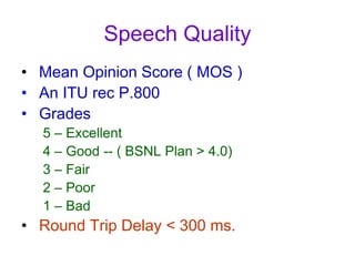 Speech Quality
• Mean Opinion Score ( MOS )
• An ITU rec P.800
• Grades
5 – Excellent
4 – Good -- ( BSNL Plan > 4.0)
3 – Fair
2 – Poor
1 – Bad
• Round Trip Delay < 300 ms.
 