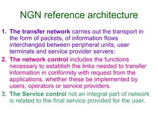 NGN reference architecture
1. The transfer network carries out the transport in
the form of packets, of information flows
interchanged between peripheral units, user
terminals and service provider servers:
2. The network control includes the functions
necessary to establish the links needed to transfer
information in conformity with request from the
applications, whether these be implemented by
users, operators or service providers.
3. The Service control not an integral part of network
is related to the final service provided for the user.
 