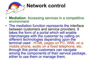 Network control
• Mediation: Accessing services in a competitive
environment:
• The mediation function represents the interface
between customers and service providers. It
takes the form of a portal which will enable
interchanges with the customer by calling on
different technologies depending upon the
terminal used : HTML pages on PC, WML on a
mobile phone, audio on a fixed telephone, etc.
through this portal customers can navigate
among the components of their service package,
either to use them or manage them.
 