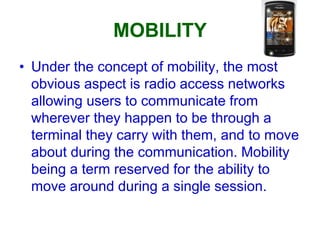 MOBILITY
• Under the concept of mobility, the most
obvious aspect is radio access networks
allowing users to communicate from
wherever they happen to be through a
terminal they carry with them, and to move
about during the communication. Mobility
being a term reserved for the ability to
move around during a single session.
 