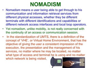 NOMADISM
• Nomadism means a user being able to get through to his
communication and information retrieval services from
different physical accesses, whether they be different
terminals with different identifications and capabilities or
different network access interfaces and local loop operators.
• Yet nomadism, unlike mobility, is not really concerned with
the continuity of an access or communication session.
• In the standardization of UMTS, there is a definition of the
concept of ‘VHE’, or Virtual Home Environment, that has the
objective of giving the user a consistent impression of the
execution, the presentation and the management of his
services, no matter where he may be located, no matter
what type of access and terminal he is using and no matter
which network is being visited.
 
