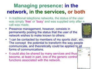Managing presence: in the
network, in the services, or both
• In traditional telephone networks, the status of the user
was simply ‘free’ or ‘busy’ and was supplied only after a
call was made.
• Presence management, however, consists in
permanently posting the status that the user of the
network wishes to make known to others:
• ‘I can be contacted by members of my sports club’, etc.
The concept the potential to transform the way people
communicate, and theoretically could be applied to all
forms of communications.
• It could also be shared by many services and thus
become, at least in part, one of the generic control
functions associated with the network.
 