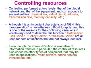 Controlling resources
• Controlling performed at two levels, that of the global
network and that of the equipment, and corresponds to
several entities: physical link, virtual circuit, address,
transmission rate, memory capacity, etc.)
• Although it is an important characteristic of NGN, this
‘de-correlation’ is nevertheless difficult to apply, and this
is one of the reasons for the continuing variations in
vocabulary used to describe this function: ‘ Gatekeeper’,
‘Call Server’, ‘ Policy Server’, or ‘Session Server’ are all
used for sets of functions that are not always identical.
• Even though the above definition is evocative of
information transfer in particular, the control of resources
also concerns other types of equipment that may be
used in applications ( voice servers, cache servers,
transcoders, etc.)
 