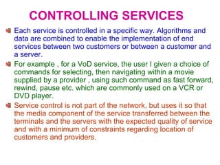CONTROLLING SERVICES
Each service is controlled in a specific way. Algorithms and
data are combined to enable the implementation of end
services between two customers or between a customer and
a server.
For example , for a VoD service, the user I given a choice of
commands for selecting, then navigating within a movie
supplied by a provider , using such command as fast forward,
rewind, pause etc. which are commonly used on a VCR or
DVD player.
Service control is not part of the network, but uses it so that
the media component of the service transferred between the
terminals and the servers with the expected quality of service
and with a minimum of constraints regarding location of
customers and providers.
 