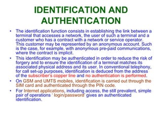 IDENTIFICATION AND
AUTHENTICATION
• The identification function consists in establishing the link between a
terminal that accesses a network, the user of such a terminal and a
customer who has a contract with a network or service operator.
This customer may be represented by an anonymous account. Such
is the case, for example, with anonymous pre-paid communications,
where the contract is implicit.
• This identification may be authenticated in order to reduce the risk of
forgery and to ensure the identification of a terminal matches its
associated physical address and its user. In conventional telephony,
for call set-up purposes, identification is deduced from the address
of the subscriber’s copper line and no authentication is performed.
• On GSM and UMTS mobiles, identification is carried out through the
SIM card and authenticated through the PIN code.
• For Internet applications, including access, the still prevalent, simple
pair of operations ‘ login/password’ gives an authenticated
identification.
 